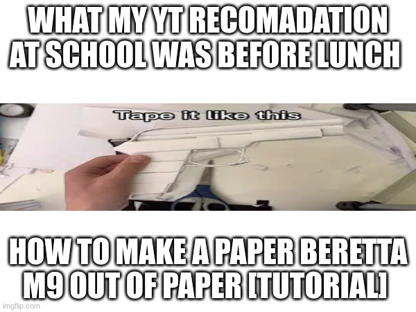 had to post this vidio I saw in my youtube reccomidations | WHAT MY YT RECOMADATION AT SCHOOL WAS BEFORE LUNCH; HOW TO MAKE A PAPER BERETTA M9 OUT OF PAPER [TUTORIAL] | image tagged in funny | made w/ Imgflip meme maker