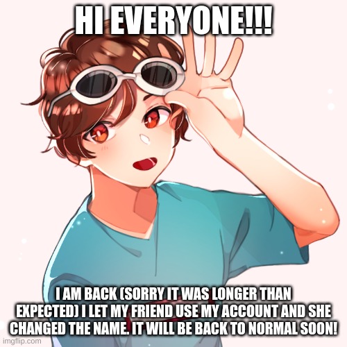 iT mEh | HI EVERYONE!!! I AM BACK (SORRY IT WAS LONGER THAN EXPECTED) I LET MY FRIEND USE MY ACCOUNT AND SHE CHANGED THE NAME. IT WILL BE BACK TO NORMAL SOON! | made w/ Imgflip meme maker