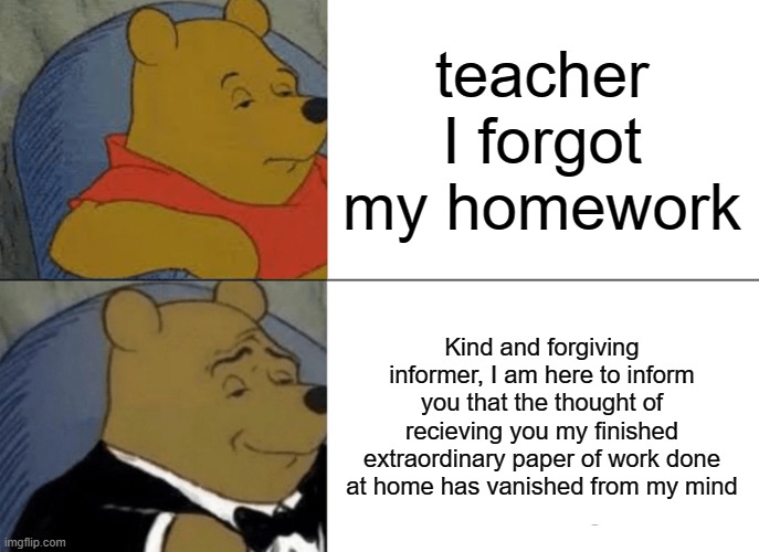 Tuxedo Winnie The Pooh | teacher I forgot my homework; Kind and forgiving informer, I am here to inform you that the thought of recieving you my finished extraordinary paper of work done at home has vanished from my mind | image tagged in memes,tuxedo winnie the pooh | made w/ Imgflip meme maker