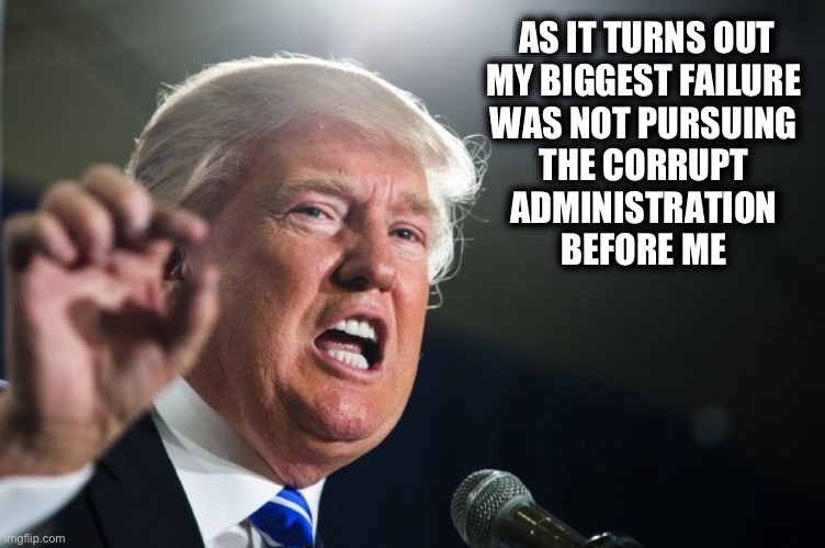 donald trump | AS IT TURNS OUT

MY BIGGEST FAILURE 
WAS NOT PURSUING 
THE CORRUPT 
ADMINISTRATION 
BEFORE ME | image tagged in donald trump | made w/ Imgflip meme maker