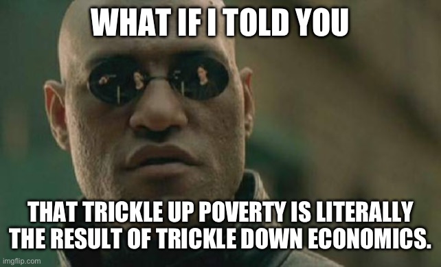 Matrix Morpheus Meme | WHAT IF I TOLD YOU THAT TRICKLE UP POVERTY IS LITERALLY THE RESULT OF TRICKLE DOWN ECONOMICS. | image tagged in memes,matrix morpheus | made w/ Imgflip meme maker