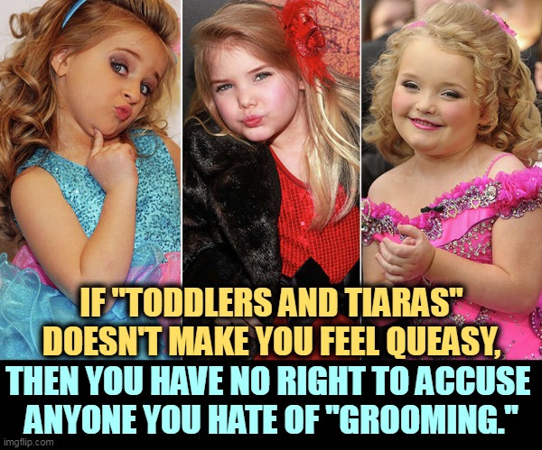 Qanon, look in your own back yard. | IF "TODDLERS AND TIARAS" DOESN'T MAKE YOU FEEL QUEASY, THEN YOU HAVE NO RIGHT TO ACCUSE 
ANYONE YOU HATE OF "GROOMING." | image tagged in child,beauty,contest,red,state,groom | made w/ Imgflip meme maker