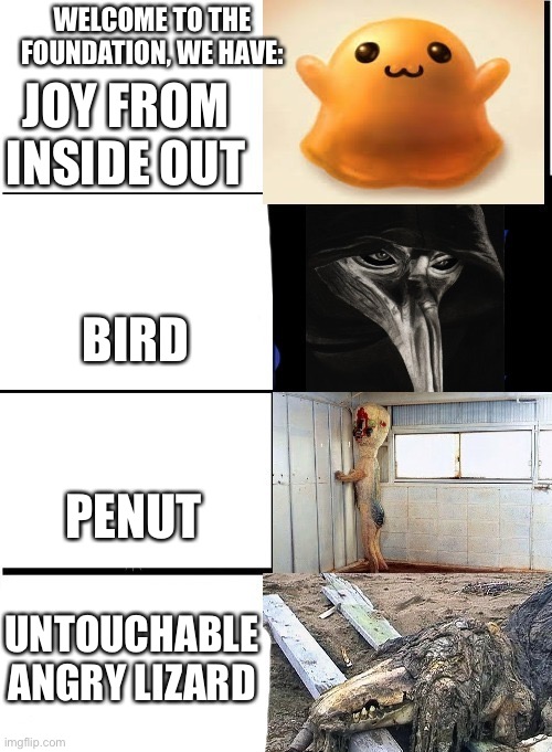 Welcome to the foundation, we have: | WELCOME TO THE FOUNDATION, WE HAVE:; JOY FROM INSIDE OUT; BIRD; PENUT; UNTOUCHABLE ANGRY LIZARD | image tagged in expanding brain scp | made w/ Imgflip meme maker