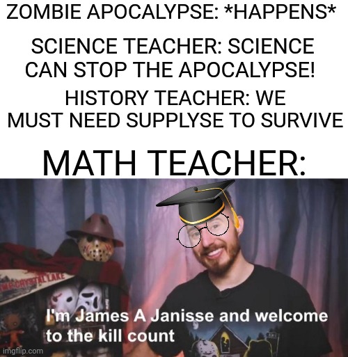 WELCOME TO THE KILL COUNT | ZOMBIE APOCALYPSE: *HAPPENS*; SCIENCE TEACHER: SCIENCE CAN STOP THE APOCALYPSE! HISTORY TEACHER: WE MUST NEED SUPPLYSE TO SURVIVE; MATH TEACHER: | image tagged in welcome to the kill count,zombie apocalypse,math teacher,science,history,dark humor | made w/ Imgflip meme maker