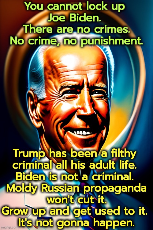 You cannot lock up 
Joe Biden. 
There are no crimes.
No crime, no punishment. Trump has been a filthy 
criminal all his adult life. 
Biden is not a criminal. 
Moldy Russian propaganda
won't cut it.
Grow up and get used to it. 
It's not gonna happen. | image tagged in biden,clean,trump,filthy,criminal,impeachment | made w/ Imgflip meme maker