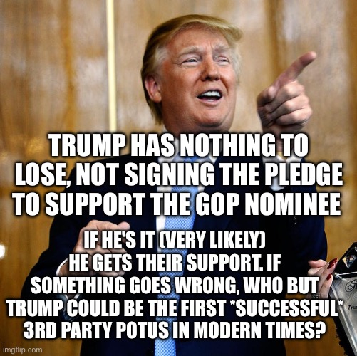 Donal Trump Birthday | TRUMP HAS NOTHING TO LOSE, NOT SIGNING THE PLEDGE TO SUPPORT THE GOP NOMINEE; IF HE'S IT (VERY LIKELY) HE GETS THEIR SUPPORT. IF SOMETHING GOES WRONG, WHO BUT TRUMP COULD BE THE FIRST *SUCCESSFUL* 3RD PARTY POTUS IN MODERN TIMES? | image tagged in donal trump birthday | made w/ Imgflip meme maker