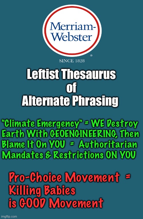 Lefty-Speak | Leftist Thesaurus
of
Alternate Phrasing; "Climate Emergency" = WE Destroy
Earth With GEOENGINEERING, Then
Blame It On YOU  =  Authoritarian
Mandates & Restrictions ON YOU; Pro-Choice Movement  = 
Killing Babies
is GOOD Movement | image tagged in memes,merriam websters new release,dictionary,thesaurus,can u tell i think leftists suck,fjb voters kissmyass | made w/ Imgflip meme maker