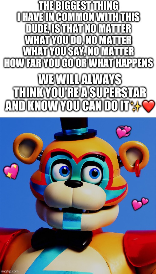 “way to go superstar! I knew you could do it!” | THE BIGGEST THING I HAVE IN COMMON WITH THIS DUDE, IS THAT NO MATTER WHAT YOU DO, NO MATTER WHAT YOU SAY, NO MATTER HOW FAR YOU GO OR WHAT HAPPENS; WE WILL ALWAYS THINK YOU’RE A SUPERSTAR AND KNOW YOU CAN DO IT✨❤️; 💞; 💖; 💕 | image tagged in wholesome,freddy fazbear,fnaf security breach | made w/ Imgflip meme maker