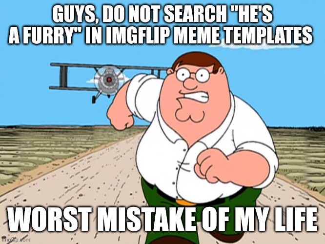 How many weird stuff can i accidentally find on templates | GUYS, DO NOT SEARCH "HE'S A FURRY" IN IMGFLIP MEME TEMPLATES; WORST MISTAKE OF MY LIFE | image tagged in peter griffin running away | made w/ Imgflip meme maker