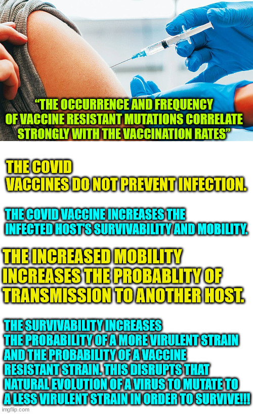 The truth about covid vaccines | “THE OCCURRENCE AND FREQUENCY OF VACCINE RESISTANT MUTATIONS CORRELATE STRONGLY WITH THE VACCINATION RATES”; THE COVID VACCINES DO NOT PREVENT INFECTION. THE COVID VACCINE INCREASES THE INFECTED HOST'S SURVIVABILITY AND MOBILITY. THE INCREASED MOBILITY INCREASES THE PROBABLITY OF TRANSMISSION TO ANOTHER HOST. THE SURVIVABILITY INCREASES THE PROBABILITY OF A MORE VIRULENT STRAIN AND THE PROBABILITY OF A VACCINE RESISTANT STRAIN. THIS DISRUPTS THAT NATURAL EVOLUTION OF A VIRUS TO MUTATE TO A LESS VIRULENT STRAIN IN ORDER TO SURVIVE!!! | image tagged in covid vaccination,blank white template,covid vaccine,truth | made w/ Imgflip meme maker