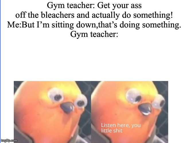 They tell you to get up and they’re sitting down yelling at the kids who are playing | Gym teacher: Get your ass off the bleachers and actually do something!
Me:But I’m sitting down,that’s doing something.
Gym teacher: | image tagged in listen here you little shit,gym memes | made w/ Imgflip meme maker