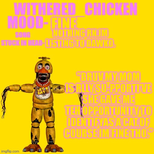 Withered_Chicken new temp | FINE; NOTHING RN.IM LISTING TO DAWKO. "BRUV,MY MOM IS RLLY SU-PPORTI'VE
SHE GAVE ME TEH OPPORTUNITY TO IDENTIFYAS A CAT.OF COURSE IM FINE THO." | image tagged in withered_chicken new temp | made w/ Imgflip meme maker