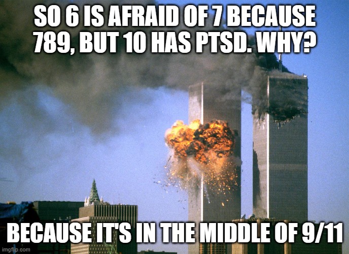 911 9/11 twin towers impact | SO 6 IS AFRAID OF 7 BECAUSE 789, BUT 10 HAS PTSD. WHY? BECAUSE IT'S IN THE MIDDLE OF 9/11 | image tagged in 911 9/11 twin towers impact | made w/ Imgflip meme maker