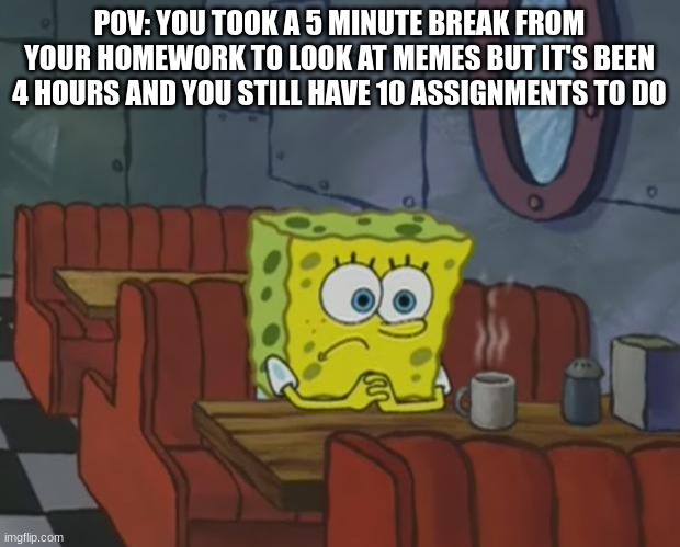 Spongebob Waiting | POV: YOU TOOK A 5 MINUTE BREAK FROM YOUR HOMEWORK TO LOOK AT MEMES BUT IT'S BEEN 4 HOURS AND YOU STILL HAVE 10 ASSIGNMENTS TO DO | image tagged in spongebob waiting | made w/ Imgflip meme maker