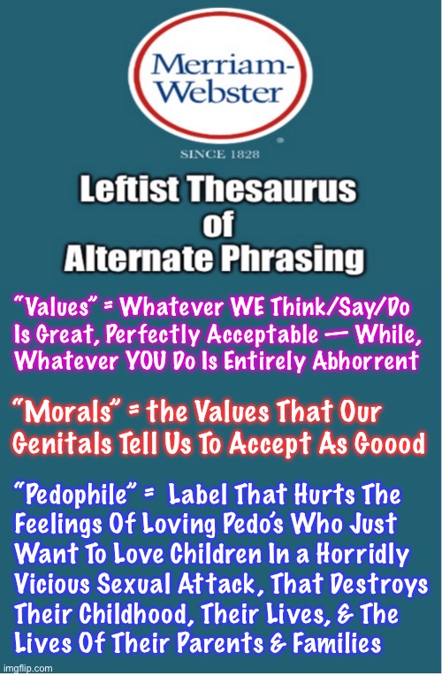 Merriam-DEMsters | “Values” = Whatever WE Think/Say/Do
Is Great, Perfectly Acceptable — While,
Whatever YOU Do Is Entirely Abhorrent; “Morals” = the Values That Our Genitals Tell Us To Accept As Goood; “Pedophile” =  Label That Hurts The
Feelings Of Loving Pedo’s Who Just
Want To Love Children In a Horridly
Vicious Sexual Attack, That Destroys
Their Childhood, Their Lives, & The

Lives Of Their Parents & Families | image tagged in memes,dictionary,thesaurus,leftist progressives r death cult n can all kissmyass,fjb voters destroyed usa,fjb voters kissmyass | made w/ Imgflip meme maker