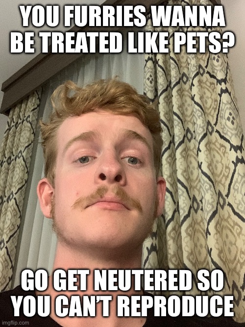 YOU FURRIES WANNA BE TREATED LIKE PETS? GO GET NEUTERED SO
YOU CAN’T REPRODUCE | made w/ Imgflip meme maker