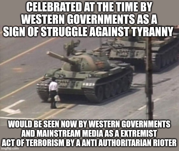 How times have changed | CELEBRATED AT THE TIME BY WESTERN GOVERNMENTS AS A SIGN OF STRUGGLE AGAINST TYRANNY; WOULD BE SEEN NOW BY WESTERN GOVERNMENTS AND MAINSTREAM MEDIA AS A EXTREMIST ACT OF TERRORISM BY A ANTI AUTHORITARIAN RIOTER | image tagged in tiananmen square tank man | made w/ Imgflip meme maker