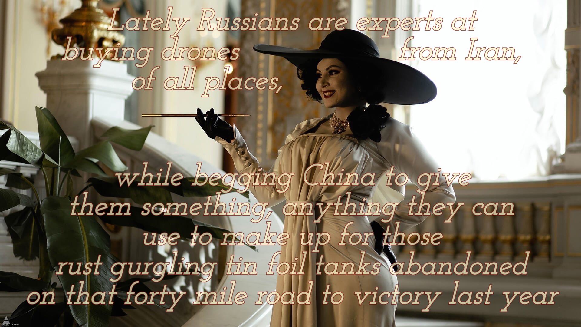 Lady Dimitrescu  by Sazura  AKA Aleksandra Karpova | Lately Russians are experts at
buying drones                  from Iran,
of all places, while begging China to give them something, anything | image tagged in lady dimitrescu by sazura aka aleksandra karpova | made w/ Imgflip meme maker