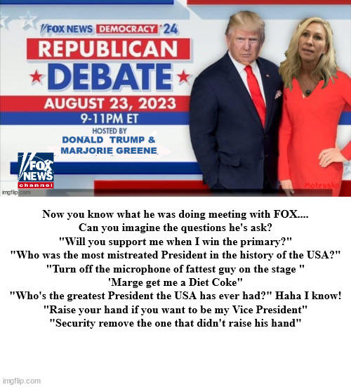 Trump moderator of 2023 RNC FOX Vice Presidential Debate | Now you know what he was doing meeting with FOX....

Can you imagine the questions he's ask?

"Will you support me when I win the primary?"
"Who was the most mistreated President in the history of the USA?"
"Turn off the microphone of fattest guy on the stage "
'Marge get me a Diet Coke"
"Who's the greatest President the USA has ever had?" Haha I know!
"Raise your hand if you want to be my Vice President"
"Security remove the one that didn't raise his hand" | image tagged in republucan debate,donald trump,moderators,fox news,chris christie,trump sycophants | made w/ Imgflip meme maker