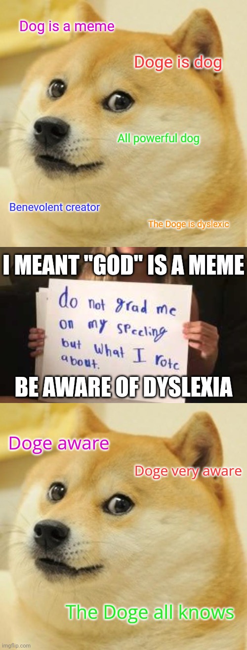 Dyslexia Doge | Dog is a meme; Doge is dog; All powerful dog; Benevolent creator; The Doge is dyslexic; I MEANT "GOD" IS A MEME; BE AWARE OF DYSLEXIA; Doge aware; Doge very aware; The Doge all knows | image tagged in memes,doge,dyslexia,dyslexic | made w/ Imgflip meme maker