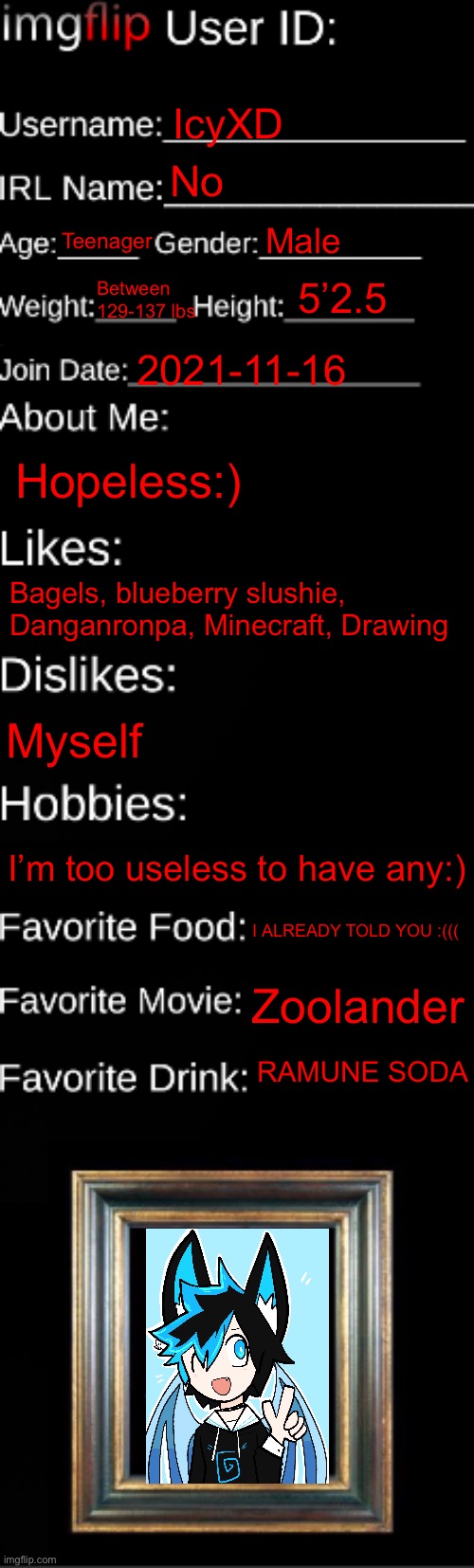 Bruh | IcyXD; No; Teenager; Male; Between 129-137 lbs; 5’2.5; 2021-11-16; Hopeless:); Bagels, blueberry slushie, Danganronpa, Minecraft, Drawing; Myself; I’m too useless to have any:); I ALREADY TOLD YOU :(((; Zoolander; RAMUNE SODA | image tagged in imgflip id card | made w/ Imgflip meme maker