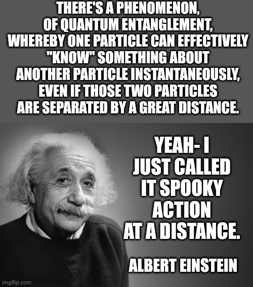 Knowing | THERE'S A PHENOMENON, OF QUANTUM ENTANGLEMENT, WHEREBY ONE PARTICLE CAN EFFECTIVELY "KNOW" SOMETHING ABOUT ANOTHER PARTICLE INSTANTANEOUSLY, EVEN IF THOSE TWO PARTICLES ARE SEPARATED BY A GREAT DISTANCE. YEAH- I JUST CALLED IT SPOOKY ACTION AT A DISTANCE. ALBERT EINSTEIN | image tagged in albert einstein quotes | made w/ Imgflip meme maker
