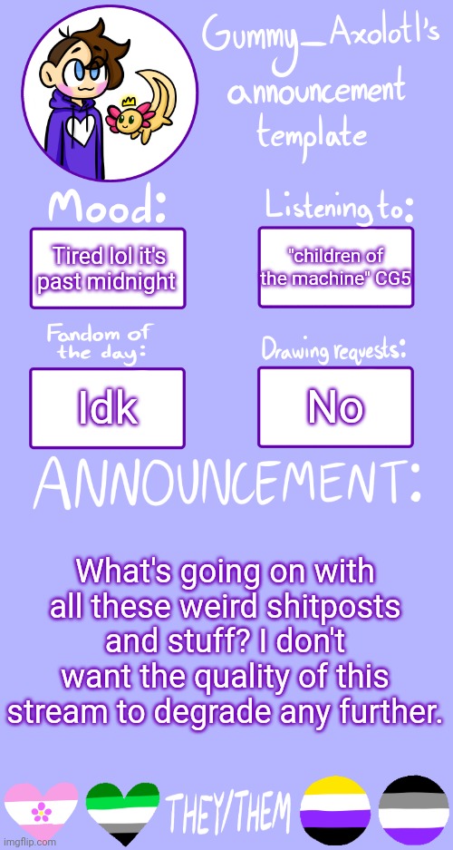 ... | "children of the machine" CG5; Tired lol it's past midnight; No; Idk; What's going on with all these weird shitposts and stuff? I don't want the quality of this stream to degrade any further. | image tagged in gummy's announcement template 2 | made w/ Imgflip meme maker