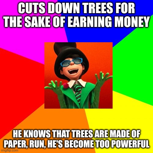 bruvs too powerful | CUTS DOWN TREES FOR THE SAKE OF EARNING MONEY; HE KNOWS THAT TREES ARE MADE OF PAPER, RUN, HE'S BECOME TOO POWERFUL | image tagged in memes,blank colored background | made w/ Imgflip meme maker