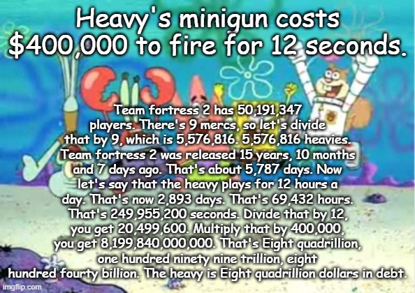 hip hip hooray | Team fortress 2 has 50,191,347 players. There's 9 mercs, so let's divide that by 9, which is 5,576,816. 5,576,816 heavies. Team fortress 2 was released 15 years, 10 months and 7 days ago. That's about 5,787 days. Now let's say that the heavy plays for 12 hours a day. That's now 2,893 days. That's 69,432 hours. That's 249,955,200 seconds. Divide that by 12, you get 20,499,600. Multiply that by 400,000, you get 8,199,840,000,000. That's Eight quadrillion, one hundred ninety nine trillion, eight hundred fourty billion. The heavy is Eight quadrillion dollars in debt. Heavy's minigun costs $400,000 to fire for 12 seconds. | image tagged in hip hip hooray | made w/ Imgflip meme maker