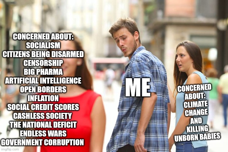 Distracted Boyfriend Meme | CONCERNED ABOUT:
SOCIALISM
CITIZENS BEING DISARMED
CENSORSHIP
BIG PHARMA
ARTIFICIAL INTELLIGENCE
OPEN BORDERS
INFLATION
SOCIAL CREDIT SCORES
CASHLESS SOCIETY 
THE NATIONAL DEFICIT
ENDLESS WARS
GOVERNMENT CORRUPTION; CONCERNED ABOUT:
CLIMATE CHANGE
AND 
KILLING UNBORN BABIES; ME | image tagged in memes,distracted boyfriend,politics,liberal logic,funny memes | made w/ Imgflip meme maker