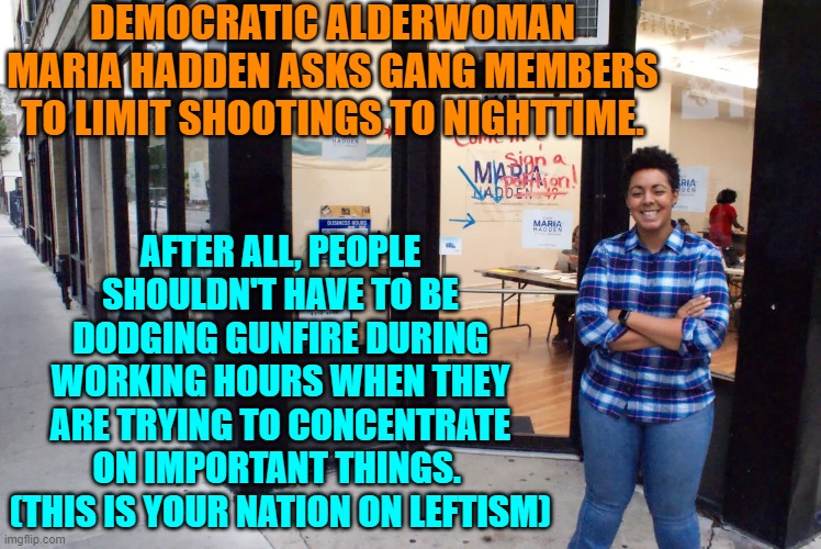 And remember people, living or dead, ALWAYS vote Democrat, because chaos is cool. | DEMOCRATIC ALDERWOMAN MARIA HADDEN ASKS GANG MEMBERS TO LIMIT SHOOTINGS TO NIGHTTIME. AFTER ALL, PEOPLE SHOULDN'T HAVE TO BE DODGING GUNFIRE DURING WORKING HOURS WHEN THEY ARE TRYING TO CONCENTRATE ON IMPORTANT THINGS.  (THIS IS YOUR NATION ON LEFTISM) | image tagged in yep | made w/ Imgflip meme maker
