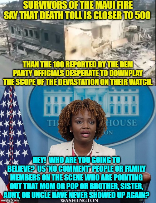 Comparing who used to be there against who IS there.  So simple even Dem Party officials could do it. | SURVIVORS OF THE MAUI FIRE SAY THAT DEATH TOLL IS CLOSER TO 500; THAN THE 100 REPORTED BY THE DEM PARTY OFFICIALS DESPERATE TO DOWNPLAY THE SCOPE OF THE DEVASTATION ON THEIR WATCH. HEY!  WHO ARE YOU GOING TO BELIEVE?  US 'NO COMMENT' PEOPLE OR FAMILY MEMBERS ON THE SCENE WHO ARE POINTING OUT THAT MOM OR POP OR BROTHER, SISTER, AUNT, OR UNCLE HAVE NEVER SHOWED UP AGAIN? | image tagged in yep | made w/ Imgflip meme maker