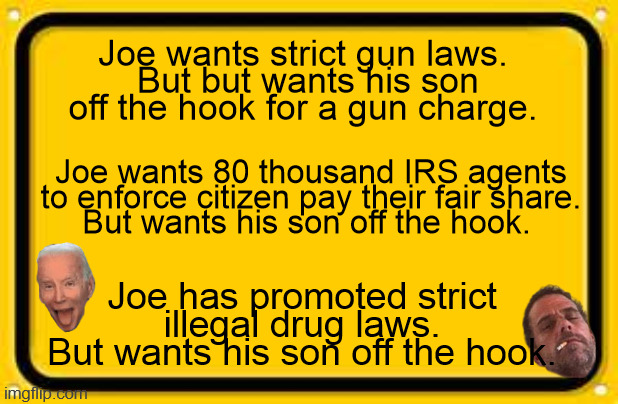 Joe Hunter Biden laws | Joe wants strict gun laws. 
But but wants his son off the hook for a gun charge. Joe wants 80 thousand IRS agents to enforce citizen pay their fair share.
But wants his son off the hook. Joe has promoted strict illegal drug laws.
But wants his son off the hook. | image tagged in biden 2024,hunter deal,biden corrupt,illegal drugs,doj,biden deal | made w/ Imgflip meme maker