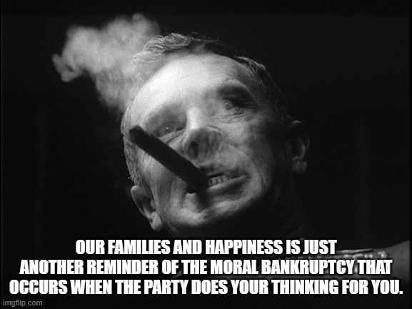 General Ripper (Dr. Strangelove) | OUR FAMILIES AND HAPPINESS IS JUST ANOTHER REMINDER OF THE MORAL BANKRUPTCY THAT OCCURS WHEN THE PARTY DOES YOUR THINKING FOR YOU. | image tagged in general ripper dr strangelove | made w/ Imgflip meme maker