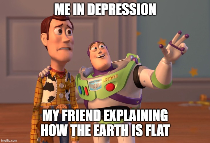 gaming | ME IN DEPRESSION; MY FRIEND EXPLAINING HOW THE EARTH IS FLAT | image tagged in memes,x x everywhere | made w/ Imgflip meme maker