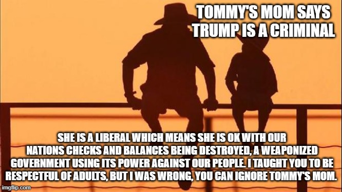 Cowboy wisdom, do not listen to liberals. | TOMMY'S MOM SAYS TRUMP IS A CRIMINAL; SHE IS A LIBERAL WHICH MEANS SHE IS OK WITH OUR NATIONS CHECKS AND BALANCES BEING DESTROYED, A WEAPONIZED GOVERNMENT USING ITS POWER AGAINST OUR PEOPLE. I TAUGHT YOU TO BE RESPECTFUL OF ADULTS, BUT I WAS WRONG, YOU CAN IGNORE TOMMY'S MOM. | image tagged in cowboy father and son,cowboy wisdom,ignore liberals,weaponized feds,government corruption,just us system | made w/ Imgflip meme maker