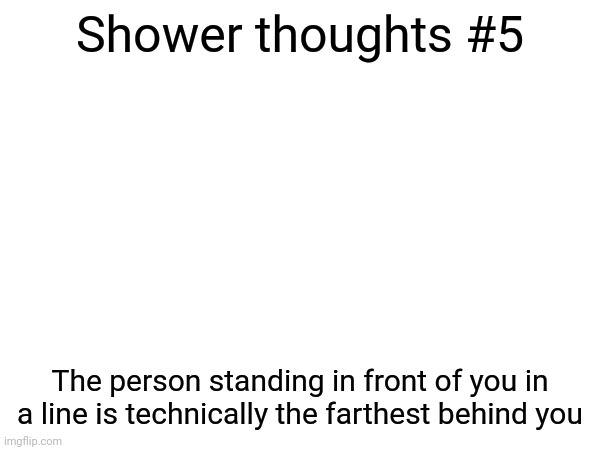 Shower thoughts | Shower thoughts #5; The person standing in front of you in a line is technically the farthest behind you | image tagged in memes,shower thoughts,me,hello,i,funny | made w/ Imgflip meme maker