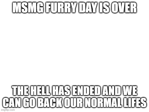 MSMG FURRY DAY IS OVER; THE HELL HAS ENDED AND WE CAN GO BACK OUR NORMAL LIFES | made w/ Imgflip meme maker