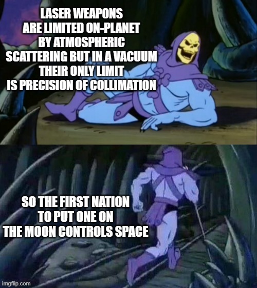 Skeletor disturbing facts | LASER WEAPONS ARE LIMITED ON-PLANET BY ATMOSPHERIC SCATTERING BUT IN A VACUUM THEIR ONLY LIMIT IS PRECISION OF COLLIMATION; SO THE FIRST NATION TO PUT ONE ON THE MOON CONTROLS SPACE | image tagged in skeletor disturbing facts | made w/ Imgflip meme maker