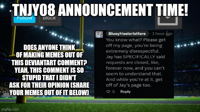 TNJY08'S First Announcement | TNJY08 ANNOUNCEMENT TIME! DOES ANYONE THINK OF MAKING MEMES OUT OF THIS DEVIANTART COMMENT? YEAH, THIS COMMENT IS SO STUPID THAT I DIDN'T ASK FOR THEIR OPINION (SHARE YOUR MEMES OUT OF IT BELOW) | image tagged in announcement | made w/ Imgflip meme maker