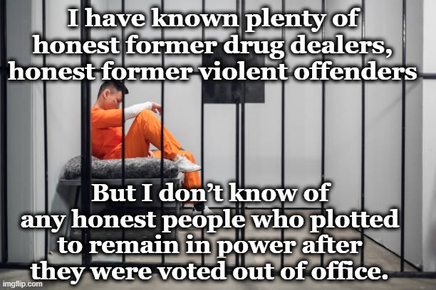 Honest Politicians? | I have known plenty of honest former drug dealers, honest former violent offenders; But I don’t know of any honest people who plotted to remain in power after they were voted out of office. | image tagged in dishonest donald,jail,maga,donald trump approves,thug life,gop hypocrite | made w/ Imgflip meme maker