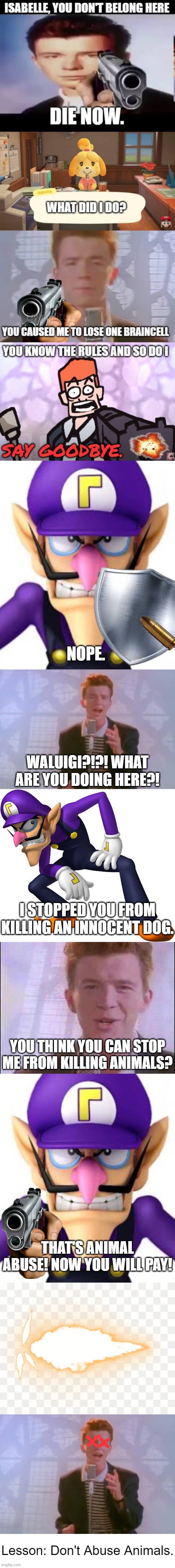 Lesson: Don't Abuse Animals | NOPE. WALUIGI?!?! WHAT ARE YOU DOING HERE?! I STOPPED YOU FROM KILLING AN INNOCENT DOG. YOU THINK YOU CAN STOP ME FROM KILLING ANIMALS? THAT'S ANIMAL ABUSE! NOW YOU WILL PAY! Lesson: Don't Abuse Animals. | image tagged in waluigi facing front,rick astley,waluigi,rick roll,gunshot,team morshu | made w/ Imgflip meme maker
