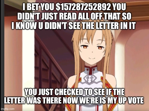 I bet | I BET YOU $157287252892 YOU DIDN'T JUST READ ALL OFF THAT SO I KNOW U DIDN'T SEE THE LETTER IN IT; YOU JUST CHECKED TO SEE IF THE LETTER WAS THERE NOW WE'RE IS MY UP VOTE | image tagged in asuna 3 | made w/ Imgflip meme maker