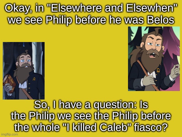 I was so distraught making this, because I had to download stupid pictures of stupid Philip/Belos onto my stupid computer | Okay, in "Elsewhere and Elsewhen" we see Philip before he was Belos; So, I have a question: Is the Philip we see the Philip before the whole "I killed Caleb" fiasco? | image tagged in the owl house,poll,philip,belos | made w/ Imgflip meme maker