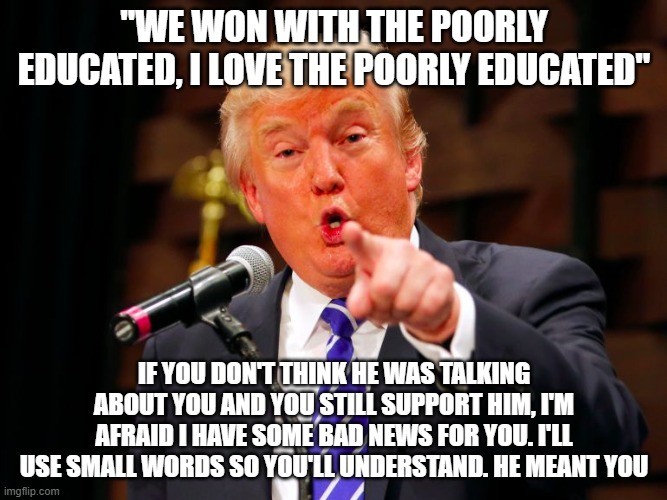 trump point | "WE WON WITH THE POORLY EDUCATED, I LOVE THE POORLY EDUCATED"; IF YOU DON'T THINK HE WAS TALKING ABOUT YOU AND YOU STILL SUPPORT HIM, I'M AFRAID I HAVE SOME BAD NEWS FOR YOU. I'LL USE SMALL WORDS SO YOU'LL UNDERSTAND. HE MEANT YOU | image tagged in trump point | made w/ Imgflip meme maker