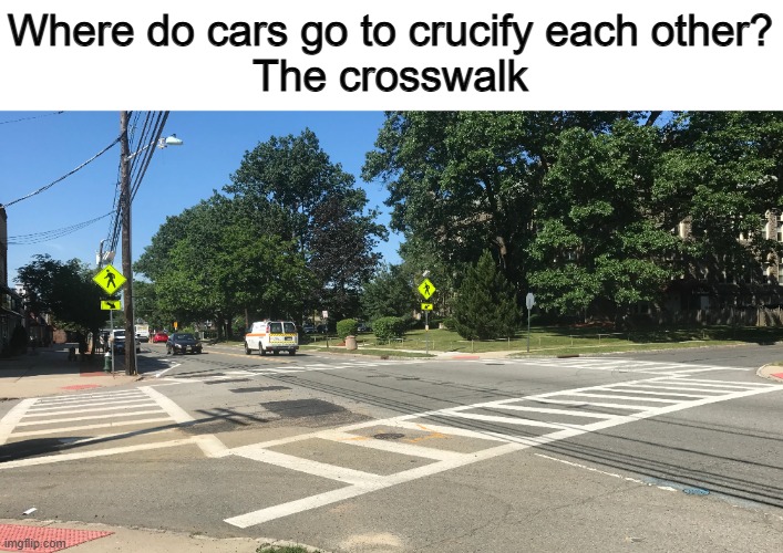 This pun is so bad, but it was too good at the same time to ignore ;) | Where do cars go to crucify each other?
The crosswalk | made w/ Imgflip meme maker