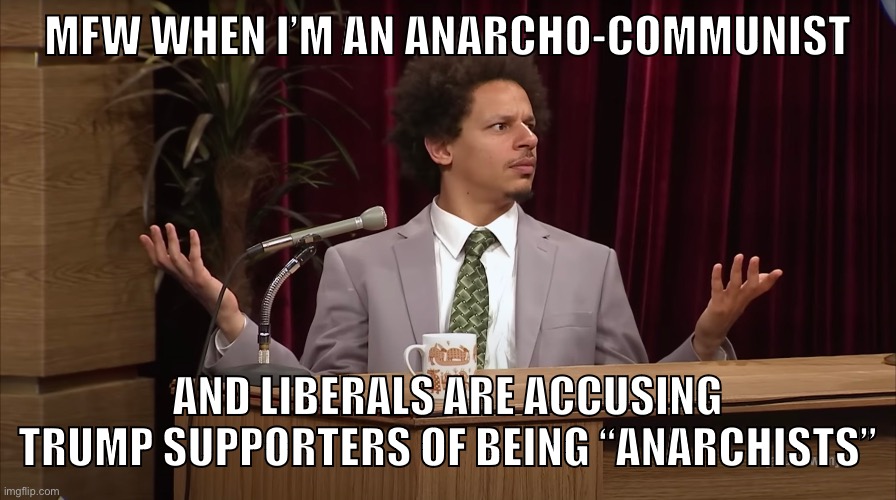 Have some solidarity libs | MFW WHEN I’M AN ANARCHO-COMMUNIST; AND LIBERALS ARE ACCUSING TRUMP SUPPORTERS OF BEING “ANARCHISTS” | image tagged in anarchism,anarcho-communism,liberal logic,trump supporters,maga,anarchy | made w/ Imgflip meme maker