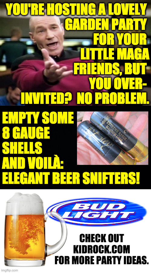 This meme's for you. | YOU'RE HOSTING A LOVELY 
GARDEN PARTY 
FOR YOUR 
LITTLE MAGA
FRIENDS, BUT 
YOU OVER- 
INVITED?  NO PROBLEM. EMPTY SOME
8 GAUGE
SHELLS
AND VOILÀ:
ELEGANT BEER SNIFTERS! CHECK OUT
KIDROCK.COM
FOR MORE PARTY IDEAS. | image tagged in memes,bud light,kid rock,maga | made w/ Imgflip meme maker