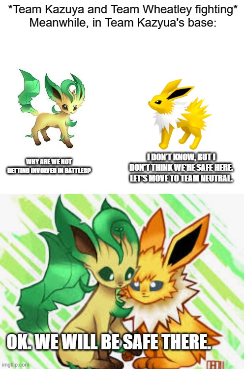 Leafeon and Jolteon are now on Team Neutral. They may return at some point. | *Team Kazuya and Team Wheatley fighting*
Meanwhile, in Team Kazyua's base:; I DON'T KNOW, BUT I DON'T THINK WE'RE SAFE HERE. LET'S MOVE TO TEAM NEUTRAL. WHY ARE WE NOT GETTING INVOLVED IN BATTLES? OK. WE WILL BE SAFE THERE. | made w/ Imgflip meme maker