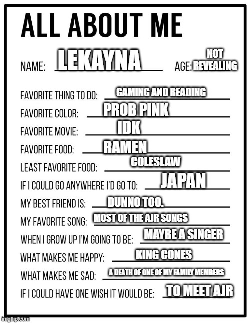 All about me card | NOT REVEALING; LEKAYNA; GAMING AND READING; PROB PINK; IDK; RAMEN; COLESLAW; JAPAN; DUNNO TOO. MOST OF THE AJR SONGS; MAYBE A SINGER; KING CONES; A DEATH OF ONE OF MY FAMILY MEMBERS; TO MEET AJR | image tagged in all about me card | made w/ Imgflip meme maker